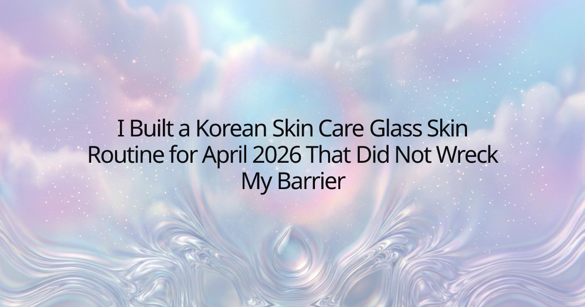I Built a Korean Skin Care Glass Skin Routine for April 2026 That Did Not Wreck My Barrier